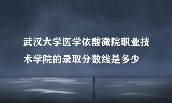武汉大学医学依酸微院职业技术学院的录取分数线是多少