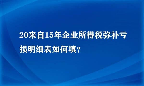20来自15年企业所得税弥补亏损明细表如何填？