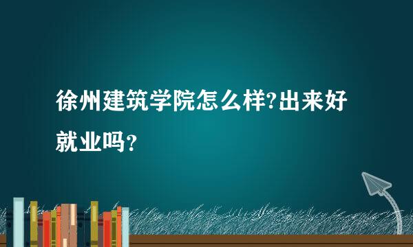 徐州建筑学院怎么样?出来好就业吗？