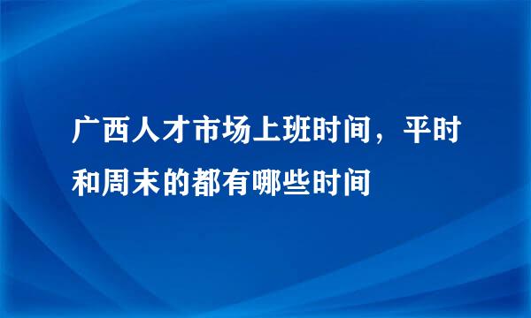 广西人才市场上班时间，平时和周末的都有哪些时间