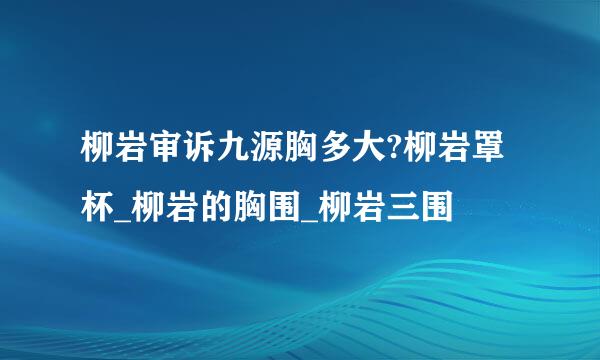 柳岩审诉九源胸多大?柳岩罩杯_柳岩的胸围_柳岩三围