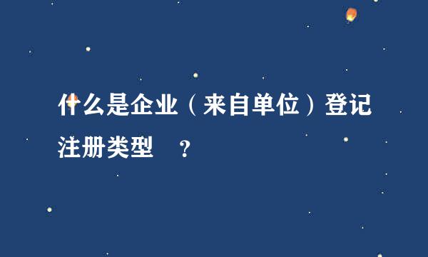 什么是企业（来自单位）登记注册类型 ？