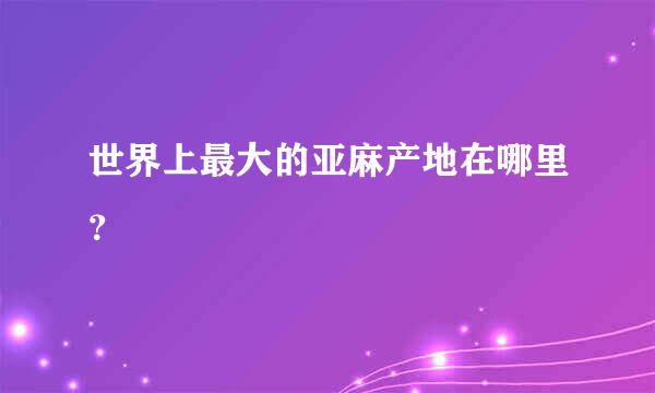 世界上最大的亚麻产地在哪里？