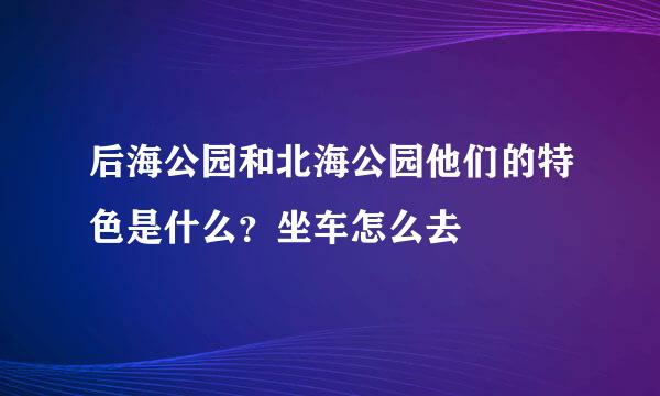 后海公园和北海公园他们的特色是什么？坐车怎么去