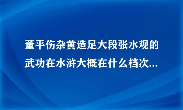 董平伤杂黄造足大段张水观的武功在水浒大概在什么档次，大概可以排在第几位？