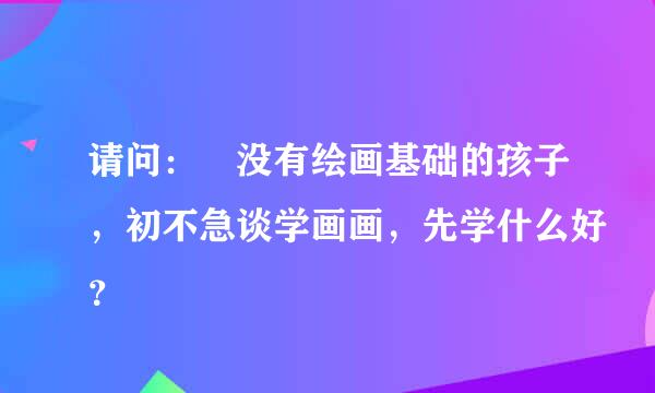 请问： 没有绘画基础的孩子，初不急谈学画画，先学什么好？
