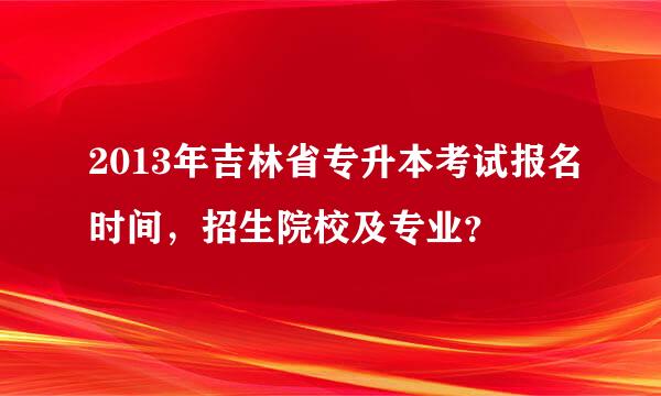 2013年吉林省专升本考试报名时间，招生院校及专业？