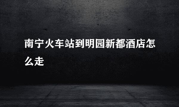 南宁火车站到明园新都酒店怎么走