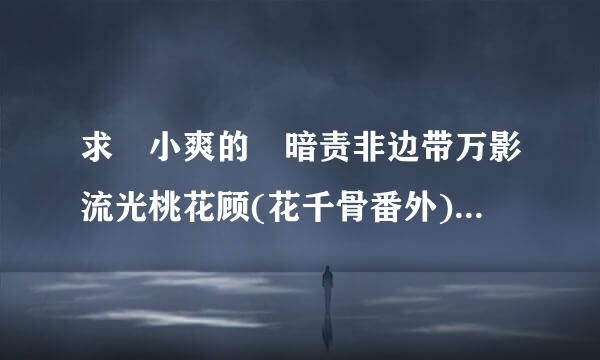 求 小爽的 暗责非边带万影流光桃花顾(花千骨番外) 全部！好人一生平安！