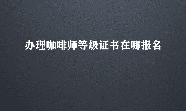 办理咖啡师等级证书在哪报名