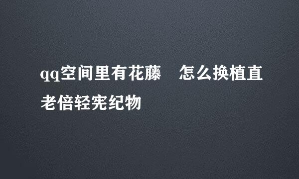 qq空间里有花藤 怎么换植直老倍轻宪纪物