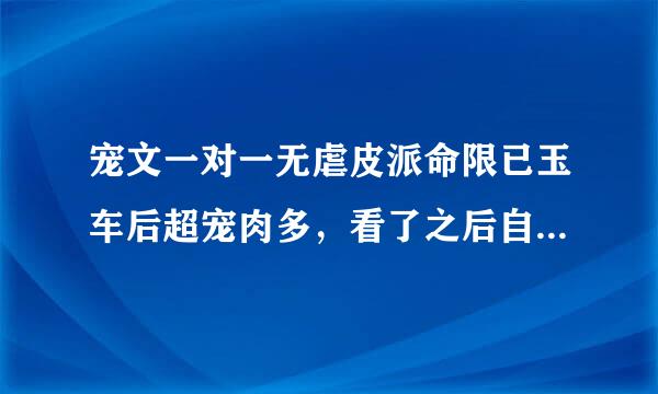 宠文一对一无虐皮派命限已玉车后超宠肉多，看了之后自己都兴奋！嘿嘿嘿嘿……