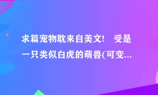 求篇宠物耽来自美文! 受是一只类似白虎的萌兽(可变大变小，会说话变人形)，不知什麼回事穿越到星际世界。