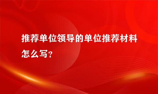 推荐单位领导的单位推荐材料怎么写？