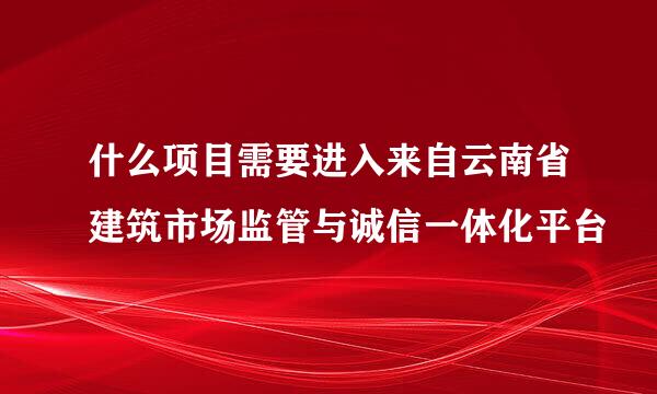 什么项目需要进入来自云南省建筑市场监管与诚信一体化平台