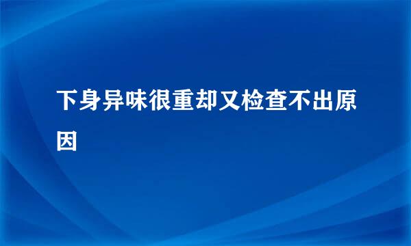 下身异味很重却又检查不出原因