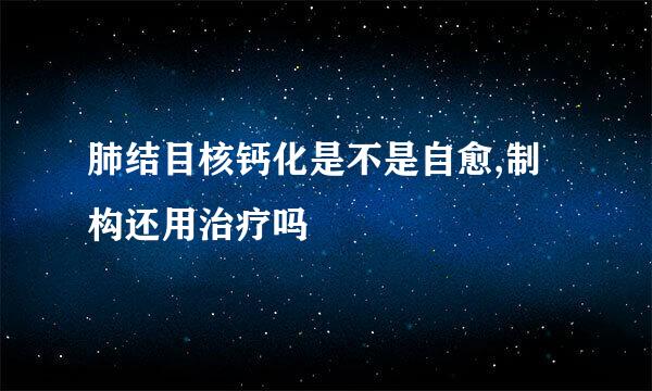 肺结目核钙化是不是自愈,制构还用治疗吗