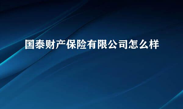 国泰财产保险有限公司怎么样