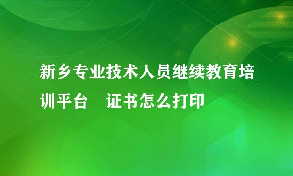 新乡专业技术人员继续教育培训平台 证书怎么打印
