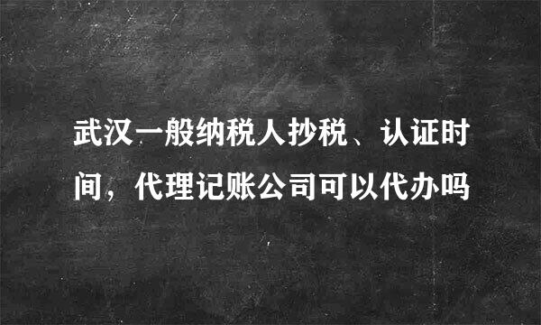 武汉一般纳税人抄税、认证时间，代理记账公司可以代办吗