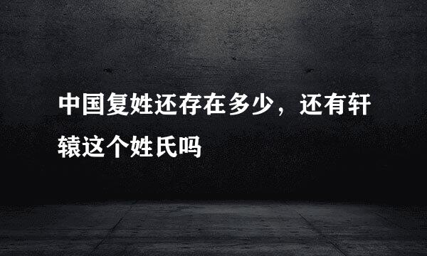 中国复姓还存在多少，还有轩辕这个姓氏吗