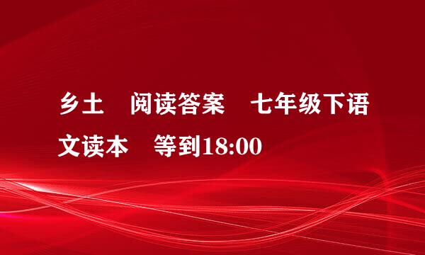 乡土 阅读答案 七年级下语文读本 等到18:00