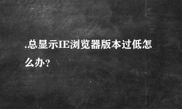 .总显示IE浏览器版本过低怎么办？