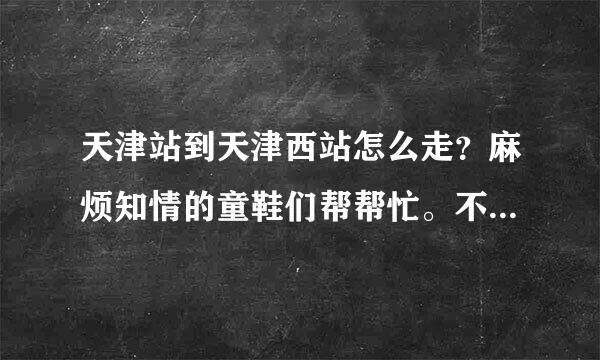 天津站到天津西站怎么走？麻烦知情的童鞋们帮帮忙。不要求多，但求有效。打车需要多少钱？