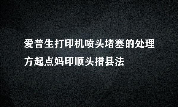 爱普生打印机喷头堵塞的处理方起点妈印顺头措县法