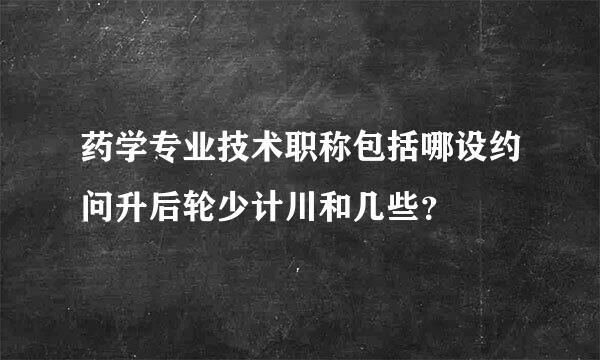 药学专业技术职称包括哪设约问升后轮少计川和几些？