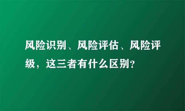 风险识别、风险评估、风险评级，这三者有什么区别？