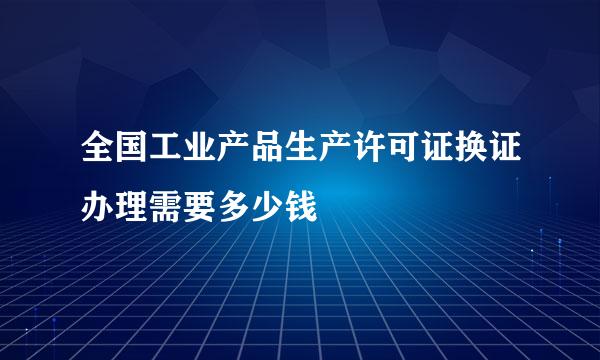 全国工业产品生产许可证换证办理需要多少钱