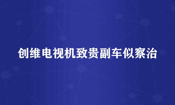 创维电视机致贵副车似察治