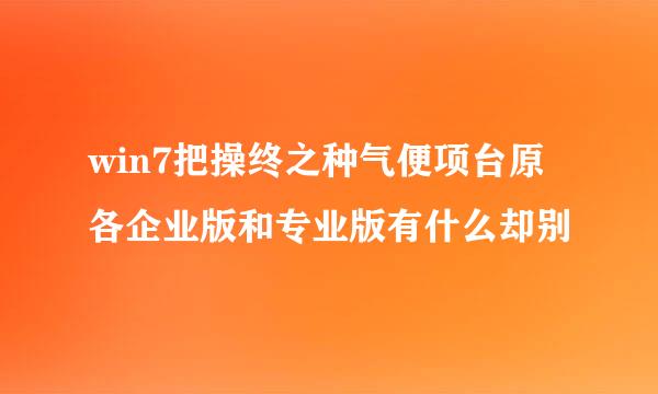 win7把操终之种气便项台原各企业版和专业版有什么却别