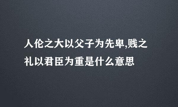 人伦之大以父子为先卑,贱之礼以君臣为重是什么意思