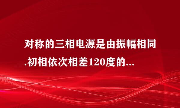 对称的三相电源是由振幅相同.初相依次相差120度的正弦电源连接组成的？
