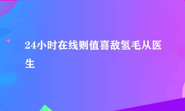 24小时在线则值喜敌氢毛从医生