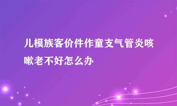 儿模族客价件作童支气管炎咳嗽老不好怎么办