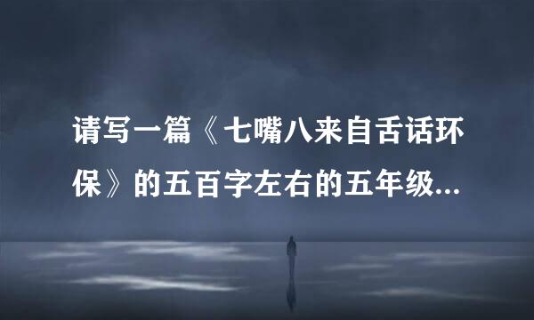 请写一篇《七嘴八来自舌话环保》的五百字左右的五年级水平的作文（必须是自己写修评建的）