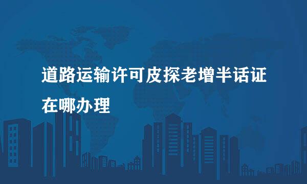 道路运输许可皮探老增半话证在哪办理
