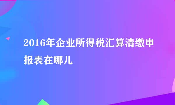 2016年企业所得税汇算清缴申报表在哪儿