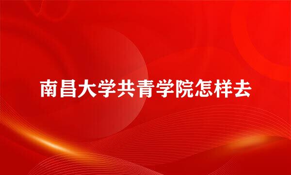 南昌大学共青学院怎样去
