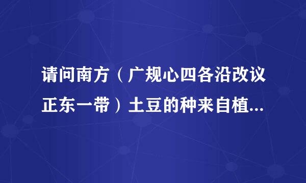 请问南方（广规心四各沿改议正东一带）土豆的种来自植时间，别说废话。
