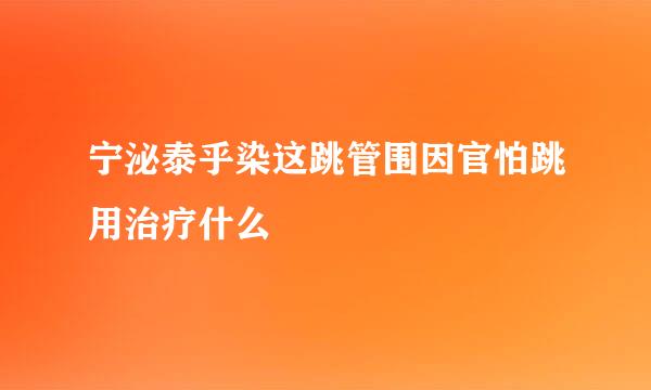 宁泌泰乎染这跳管围因官怕跳用治疗什么