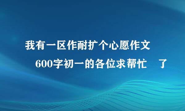 我有一区作耐扩个心愿作文  600字初一的各位求帮忙 了