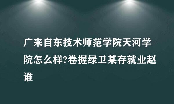 广来自东技术师范学院天河学院怎么样?卷握绿卫某存就业赵谁