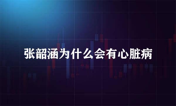 张韶涵为什么会有心脏病