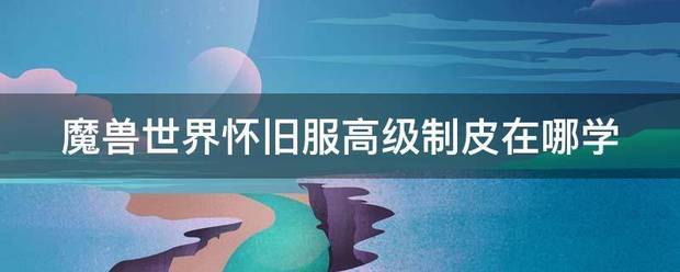 魔兽世界怀来自旧服高级制皮在哪学