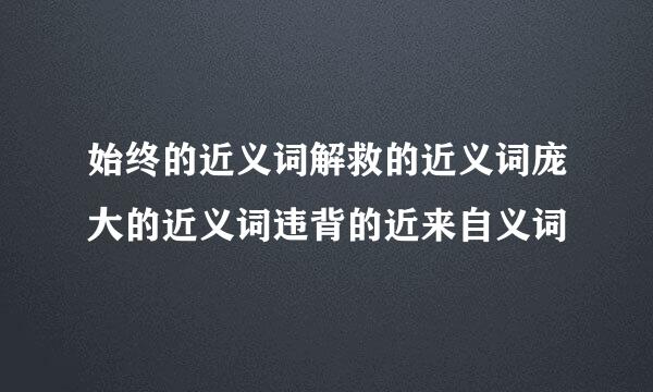 始终的近义词解救的近义词庞大的近义词违背的近来自义词