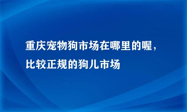 重庆宠物狗市场在哪里的喔，比较正规的狗儿市场